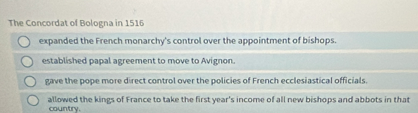 The Concordat of Bologna in 1516
expanded the French monarchy's control over the appointment of bishops.
established papal agreement to move to Avignon.
gave the pope more direct control over the policies of French ecclesiastical officials.
allowed the kings of France to take the first year’s income of all new bishops and abbots in that
country.