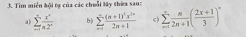 Tìm miền hội tụ của các chuỗi lũy thừa sau: 
a) sumlimits _(n=1)^(∈fty) x^n/n.2^n  sumlimits _(n=1)^(∈fty)frac (n+1)^5x^(2n)2n+1 c) sumlimits _(n=1)^(∈fty) n/2n+1 ( (2x+1)/3 )^n
b)