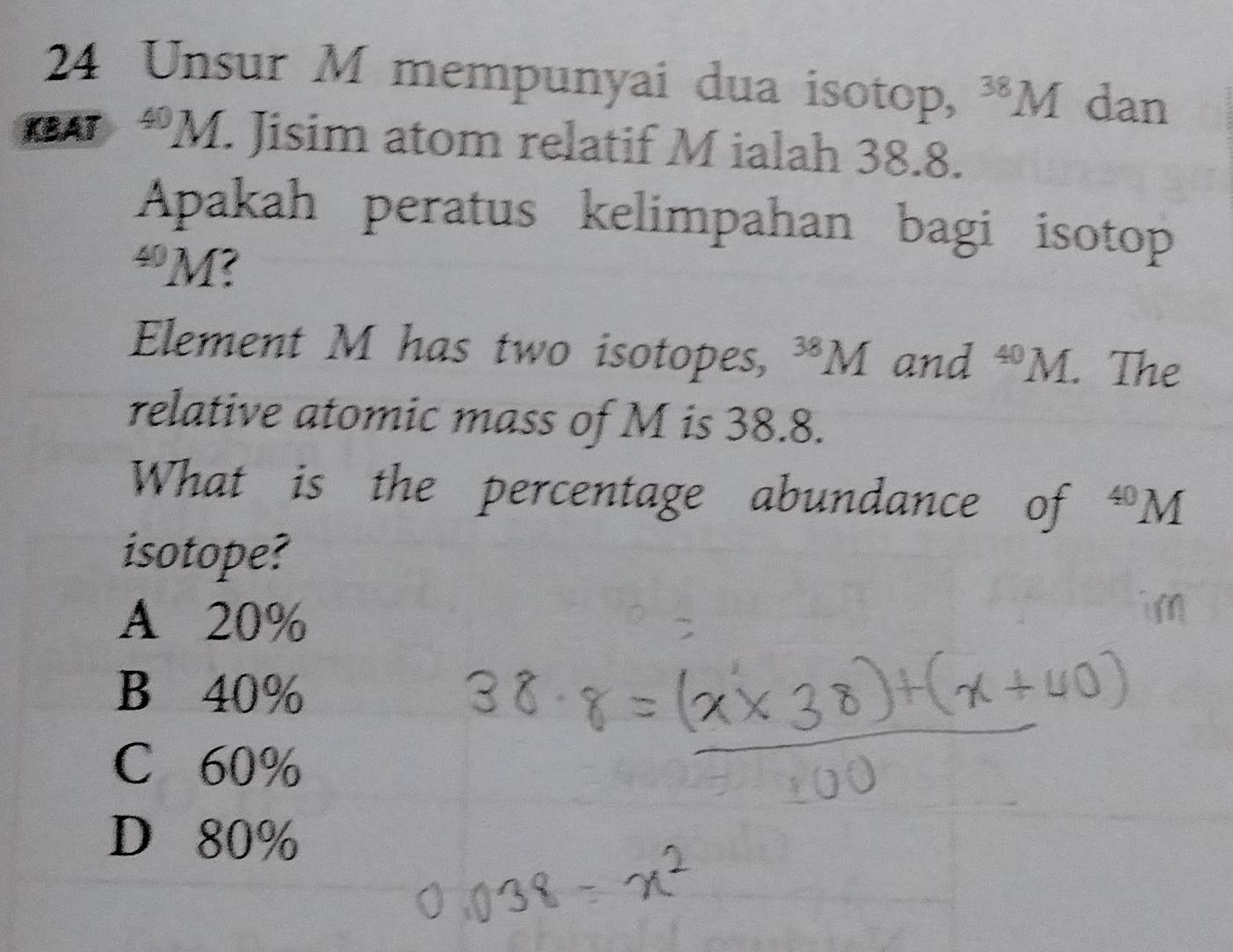 Unsur M mempunyai dua isotop, ^38M dan
KBAT *M. Jisim atom relatif M ialah 38.8.
Apakah peratus kelimpahan bagi isotop
“ M?
Element M has two isotopes, ^38M and^(40)M. . The
relative atomic mass of M is 38.8.
What is the percentage abundance of^(40)M
isotope?
A 20%
B 40%
C 60%
D 80%