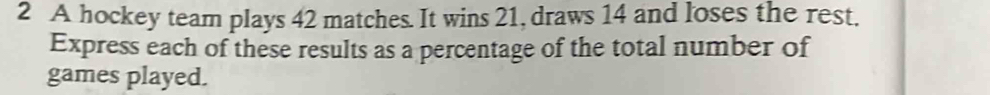 A hockey team plays 42 matches. It wins 21, draws 14 and loses the rest. 
Express each of these results as a percentage of the total number of 
games played.