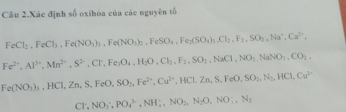 Câu 2.Xác định số oxihóa của các nguyên tố
FeCl_2, FeCl_3, Fe(NO_3)_3, Fe(NO_3)_2 , FeSO_4, Fe_2(SO_4)_3, Cl_2, F_2, SO_2, Na^+, Ca^(2+),
Fe^(2+), Al^(3+), Mn^(2+), S^(2-), Cl^-, Fe_3O_4, H_2O, Cl_2, F_2, SO_2, NaCl, NO_2, NaNO_3, CO_2,
Fe(NO_3)_3 , HCl, Zn, S, FeO, SO_2, Fe^(2+), Cu^(2+) ,HCl. Zn, S, FeO, SO_2, N_2, HCl, Cu^(2+)
Cl, NO_3^(-, PO_4^(3-), NH_4^+, NO_2), N_2O, NO_3^(-, N_2)