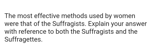 The most effective methods used by women 
were that of the Suffragists. Explain your answer 
with reference to both the Suffragists and the 
Suffragettes.