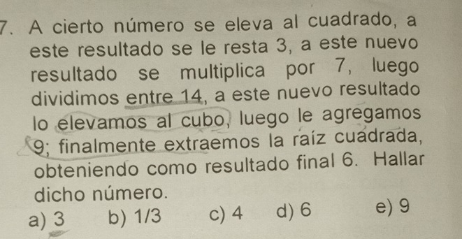 A cierto número se eleva al cuadrado, a
este resultado se le resta 3, a este nuevo
resultado se multiplica por 7, luego
dividimos entre 14, a este nuevo resultado
lo elevamos al cubo, luego le agregamos
9; finalmente extraemos la raíz cuadrada,
obteniendo como resultado final 6. Hallar
dicho número.
a) 3 b) 1/3 c) 4 d) 6 e) 9