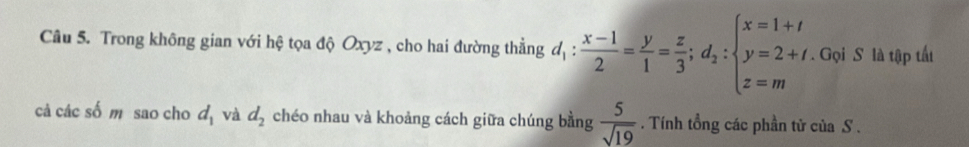 Trong không gian với hệ tọa độ Oxyz , cho hai đường thẳng d_1: (x-1)/2 = y/1 = z/3 ;d_2:beginarrayl x=1+t y=2+t z=mendarray.. Gọi S là tập tất 
cả các số m sao cho d_1 và d_2 chéo nhau và khoảng cách giữa chúng bằng  5/sqrt(19) . Tính tổng các phần tử của S .