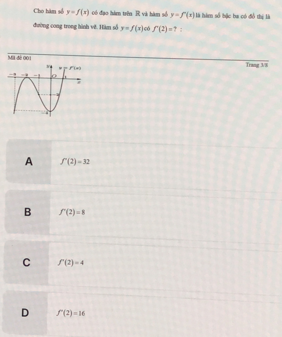 Cho hàm số y=f(x) có đạo hàm trên R và hàm số y=f'(x) là hàm số bậc ba có đồ thị là
đường cong trong hình vẽ. Hàm số y=f(x) có f'(2)= ? :
Mã đề 001
Trang 3/8
A f'(2)=32
B f'(2)=8
C f'(2)=4
D f'(2)=16