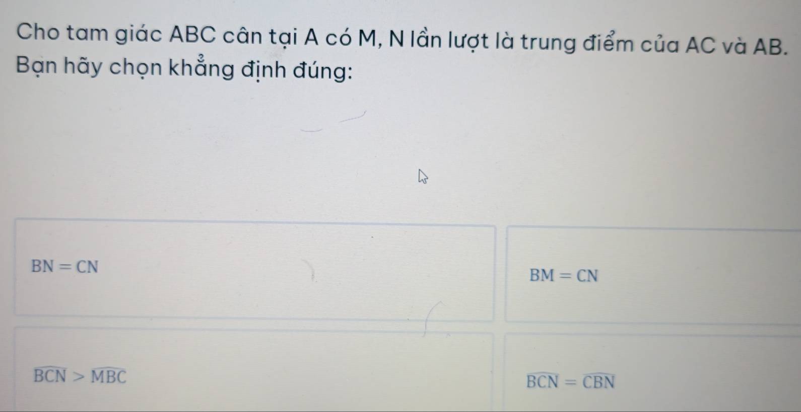 Cho tam giác ABC cân tại A có M, N lần lượt là trung điểm của AC và AB.
Bạn hãy chọn khẳng định đúng:
BN=CN
BM=CN
overline BCN>overline MBC
overline BCN=overline CBN