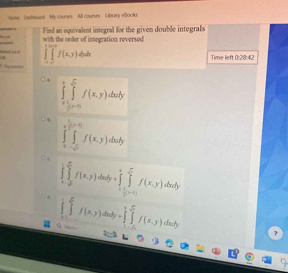 Home Dashboard My courses All courses Library eBooks
Find an equivalent integral for the given double integrals
Not yet
with the order of integration reversed
Mlated oult oo ∈tlimits _(-1)^3∈tlimits _x^2^2x+3f(x,y)dydx
Time left 0:28:42
* Regquestion
0. ∈tlimits _0^(9∈tlimits _frac 1)2^sqrt(r)f(x,y)dxdy
b ∈tlimits _0^((frac 1)2).(y-3)∈tlimits _-sqrt(ydxdy)f(x,y)dxdy
C ∈tlimits _a-sqrt(5)^1f(x,y)dxdy+∈tlimits _1^(9∈tlimits _(i=1)^(sqrt 5))f(x,y)dxdy
∈tlimits _0^(1∈tlimits _(-1)^(0dx)f(x,y)dxdy+∈tlimits _1-sqrt(x))^9sqrt(y)f(x,y)dxdy
Q learth
?