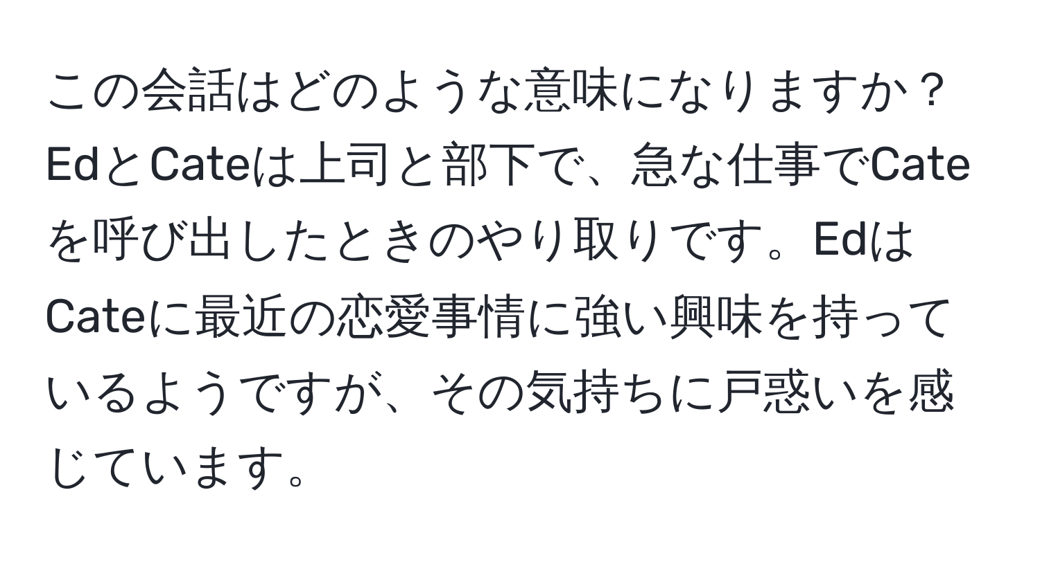 この会話はどのような意味になりますか？EdとCateは上司と部下で、急な仕事でCateを呼び出したときのやり取りです。EdはCateに最近の恋愛事情に強い興味を持っているようですが、その気持ちに戸惑いを感じています。