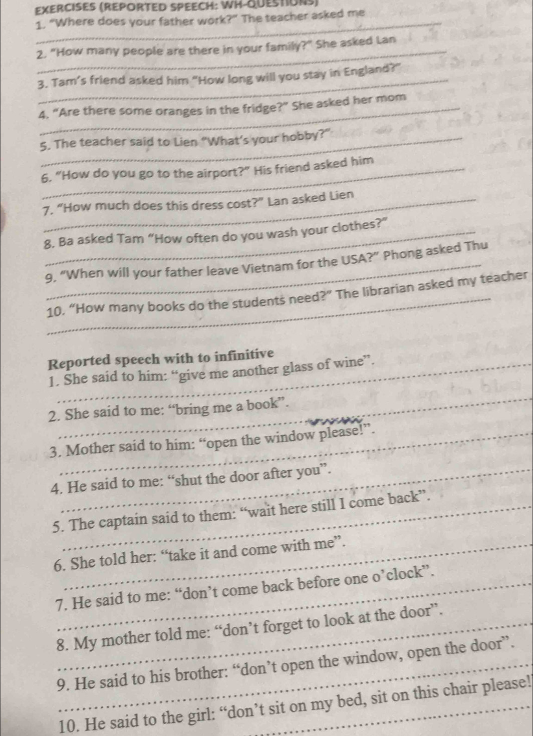 EXERCISES (REPORTED SPEECH: WH-QUESTIUNS) 
1. "Where does your father work?" The teacher asked me 
2. "How many people are there in your family?" She asked Lan 
3. Tam’s friend asked him “How long will you stay in England?" 
4. “Are there some oranges in the fridge?” She asked her mom 
5. The teacher said to Lien “What’s your hobby?” 
6. “How do you go to the airport?" His friend asked him 
7. “How much does this dress cost?” Lan asked Lien 
8. Ba asked Tam “How often do you wash your clothes?” 
_9, “When will your father leave Vietnam for the USA?” Phong asked Thu 
_10. “How many books do the students need?” The librarian asked my teacher 
Reported speech with to infinitive 
1. She said to him: “give me another glass of wine”. 
_ 
2. She said to me: “bring me a book”. 
3. Mother said to him: “open the window please!”. 
4. He said to me: “shut the door after you”. 
5. The captain said to them: “wait here still I come back”. 
6. She told her: “take it and come with me”. 
7. He said to me: “don’t come back before one o’clock”. 
_8. My mother told me: “don’t forget to look at the door”. 
9. He said to his brother: “don’t open the window, open the door”. 
10. He said to the girl: “don’t sit on my bed, sit on this chair please!