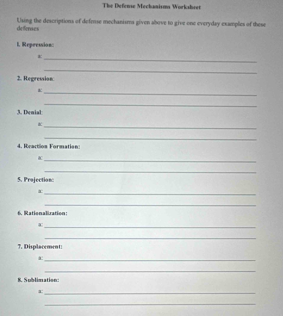 The Defense Mechanisms Worksheet 
Using the descriptions of defense mechanisms given above to give one everyday examples of these 
defenses 
1. Repression: 
a: 
_ 
_ 
2. Regression: 
a:_ 
_ 
3. Denial: 
a:_ 
_ 
4. Reaction Formation: 
a:_ 
_ 
5. Projection: 
_ 
a: 
_ 
6. Rationalization: 
a:_ 
_ 
7. Displacement: 
a:_ 
_ 
8. Sublimation: 
a:_ 
_