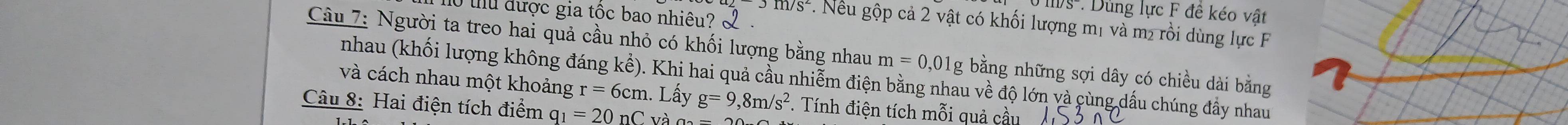 Dùng lực F đề kéo vật 
Ở thu được gia tốc bao nhiêu? L
JII/S^2 1. Nếu gộp cả 2 vật có khối lượng mị và m² rồi dùng lực F 
Câu 7: Người ta treo hai quả cầu nhỏ có khối lượng bằng nhau m=0,01g g bằng những sợi dây có chiều dài bằng 
nhau (khối lượng không đáng kể). Khi hai quả cầu nhiễm điện bằng nhau về độ lớn và cùng dấu chúng đẩy nhau 
và cách nhau một khoảng r=6cm. Lấy g=9,8m/s^2. Tính điện tích mỗi quả cầu 
Câu 8: Hai điện tích điểm q_1=20nC và