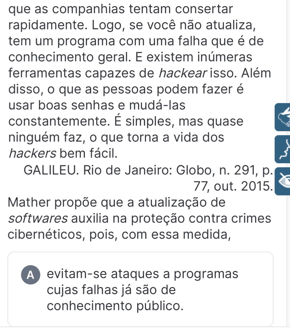 que as companhias tentam consertar
rapidamente. Logo, se você não atualiza,
tem um programa com uma falha que é de
conhecimento geral. E existem inúmeras
ferramentas capazes de hackear isso. Além
disso, o que as pessoas podem fazer é
usar boas senhas e mudá-las
constantemente. É simples, mas quase
ninguém faz, o que torna a vida dos
hackers bem fácil.
GALILEU. Rio de Janeiro: Globo, n. 291, p.
77, out. 2015.
Mather propõe que a atualização de
softwares auxilia na proteção contra crimes
cibernéticos, pois, com essa medida,
A evitam-se ataques a programas
cujas falhas já são de
conhecimento público.