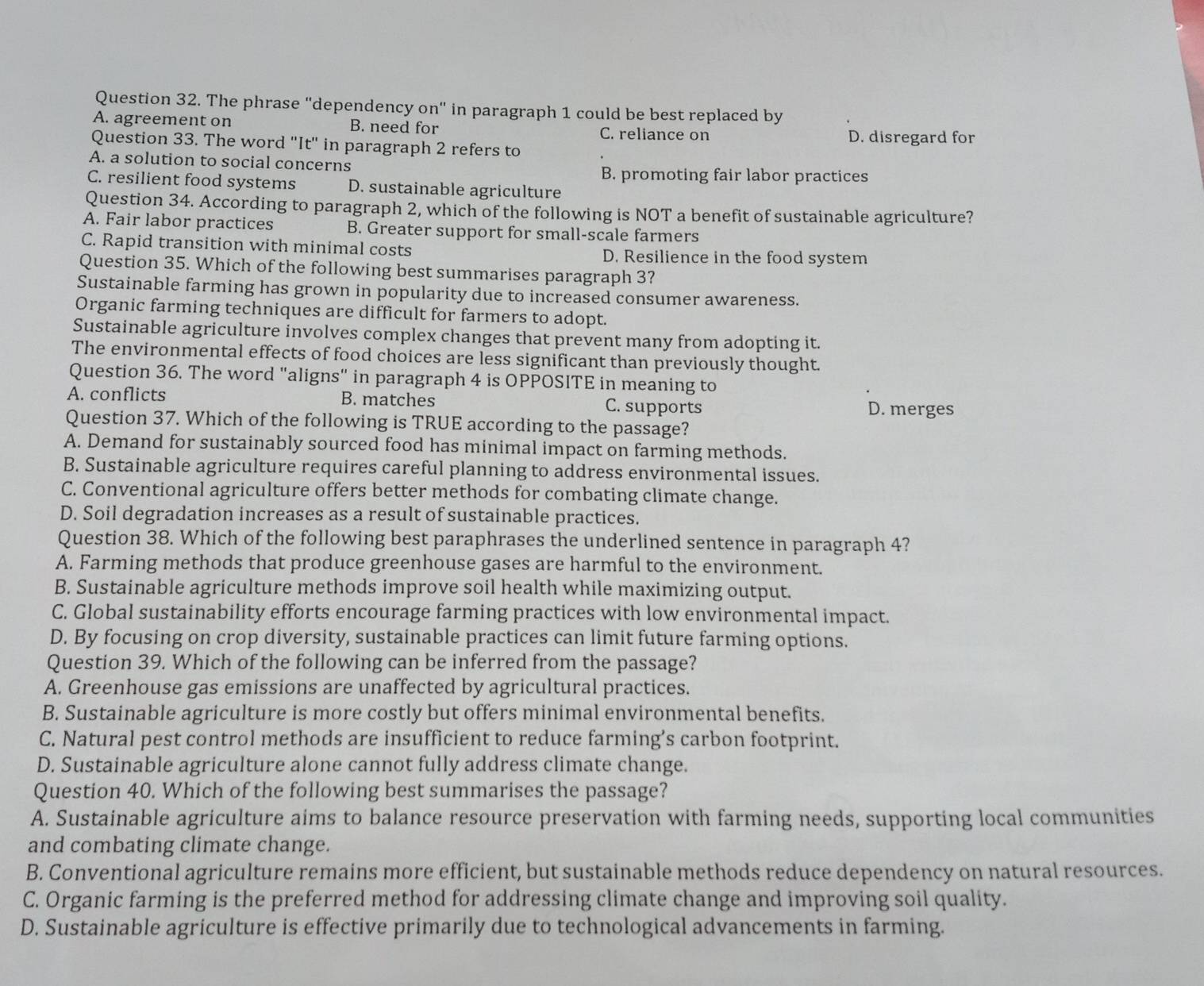 The phrase "dependency on" in paragraph 1 could be best replaced by
A. agreement on B. need for C. reliance on
Question 33. The word 'It' in paragraph 2 refers to D. disregard for
A. a solution to social concerns
B. promoting fair labor practices
C. resilient food systems D. sustainable agriculture
Question 34. According to paragraph 2, which of the following is NOT a benefit of sustainable agriculture?
A. Fair labor practices B. Greater support for small-scale farmers
C. Rapid transition with minimal costs D. Resilience in the food system
Question 35. Which of the following best summarises paragraph 3?
Sustainable farming has grown in popularity due to increased consumer awareness.
Organic farming techniques are difficult for farmers to adopt.
Sustainable agriculture involves complex changes that prevent many from adopting it.
The environmental effects of food choices are less significant than previously thought.
Question 36. The word "aligns" in paragraph 4 is OPPOSITE in meaning to
A. conflicts B. matches C. supports D. merges
Question 37. Which of the following is TRUE according to the passage?
A. Demand for sustainably sourced food has minimal impact on farming methods.
B. Sustainable agriculture requires careful planning to address environmental issues.
C. Conventional agriculture offers better methods for combating climate change.
D. Soil degradation increases as a result of sustainable practices.
Question 38. Which of the following best paraphrases the underlined sentence in paragraph 4?
A. Farming methods that produce greenhouse gases are harmful to the environment.
B. Sustainable agriculture methods improve soil health while maximizing output.
C. Global sustainability efforts encourage farming practices with low environmental impact.
D. By focusing on crop diversity, sustainable practices can limit future farming options.
Question 39. Which of the following can be inferred from the passage?
A. Greenhouse gas emissions are unaffected by agricultural practices.
B. Sustainable agriculture is more costly but offers minimal environmental benefits.
C. Natural pest control methods are insufficient to reduce farming’s carbon footprint.
D. Sustainable agriculture alone cannot fully address climate change.
Question 40. Which of the following best summarises the passage?
A. Sustainable agriculture aims to balance resource preservation with farming needs, supporting local communities
and combating climate change.
B. Conventional agriculture remains more efficient, but sustainable methods reduce dependency on natural resources.
C. Organic farming is the preferred method for addressing climate change and improving soil quality.
D. Sustainable agriculture is effective primarily due to technological advancements in farming.