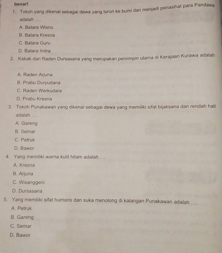 benar!
1. Tokoh yang dikenal sebagai dewa yang turun ke bumi dan menjadi penasihat para Pandawa
adalah ....
A. Batara Wisnu
B. Batara Kresna
C. Batara Guru
D. Batara Indra
2. Kakak dari Raden Dursasana yang merupakan pemimpin utama di Kerajaan Kurawa adalah
A. Raden Arjuna
B. Prabu Duryudana
C. Raden Werkudara
D. Prabu Kresna
3. Tokoh Punakawan yang dikenal sebagai dewa yang memiliki sifat bijaksana dan rendah hati
adalah ....
A. Gareng
B. Semar
C. Petruk
D. Bawor
4. Yang memiliki warna kulit hitam adalah ....
A. Kresna
B. Arjuna
C. Wisanggeni
D. Dursasana
5. Yang memiliki sifat humoris dan suka menolong di kalangan Punakawan adalah …...
A. Petruk
B. Gareng
C. Semar
D. Bawor