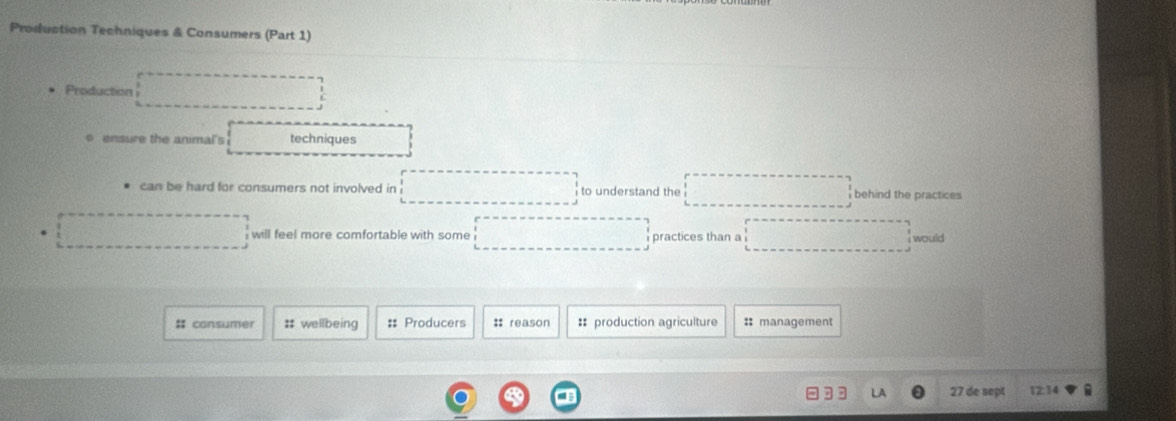 Production Techniques & Consumers (Part 1) 
Production ·s ·s ·s 
o ensure the animal's techniques 
can be hard for consumers not involved in □ to understand the ... behind the practices 
. □ will feel more comfortable with some ... practices than a ...^circ  would 
# consumer # wellbeing : Producers :: reason : production agriculture :: management 
27 de sept 12:34