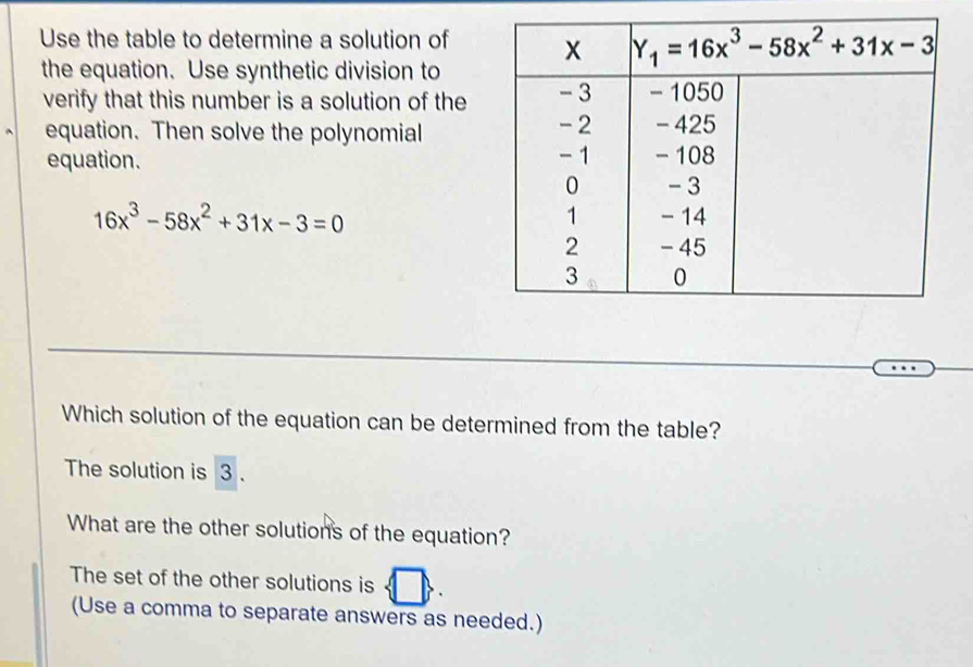 Use the table to determine a solution of
the equation. Use synthetic division to
verify that this number is a solution of the
equation. Then solve the polynomial
equation.
16x^3-58x^2+31x-3=0
Which solution of the equation can be determined from the table?
The solution is 3 .
What are the other solutions of the equation?
The set of the other solutions is
(Use a comma to separate answers as needed.)