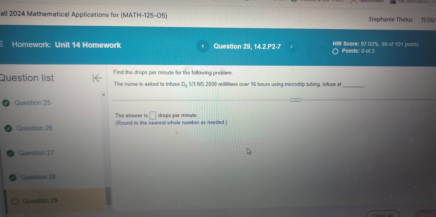 all 2024 Mathematical Applications for (MATH-125-O5) 11/26/ 
Stephanie Thelus 
Score: 97.03%, 98 of 101 points 
Homework: Unit 14 Homework Question 29, 14.2.P2-7 Points: 0 of 3 
Find the drops per minute for the following problem. 
Question list 
The nurse is asked to infuse D_5 1/3 NS 2000 milliliters over 16 hours using microdrip tubing. Infuse at . 
Question 25 
The answer is □ drops per minute. 
(Round to the nearest whole number as needed.) 
Question 26 
Question 27 
Question 28 
Question 29 
Clear all