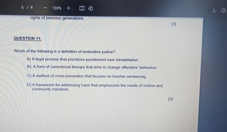 5 / 8 100%
rights of previous generations.
[3]
QUESTION 11:
Which of the following is a definition of restorative justice?
A) A legal process that prioritizes punishment over rehabilitation.
B) A form of correctional therapy that aims to change offenders' behaviour.
C) A method of crime prevention that focuses on harsher sentencing.
D) A framework for addressing harm that emphasizes the needs of victims and
community members.
[3]