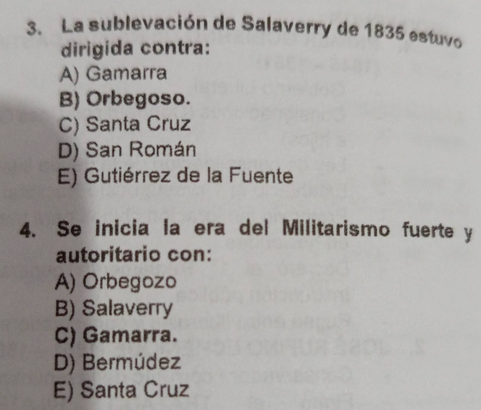 La sublevación de Salaverry de 1835 estuvo
dirigida contra:
A) Gamarra
B) Orbegoso.
C) Santa Cruz
D) San Román
E) Gutiérrez de la Fuente
4. Se inicia la era del Militarismo fuerte y
autoritario con:
A) Orbegozo
B) Salaverry
C) Gamarra.
D) Bermúdez
E) Santa Cruz