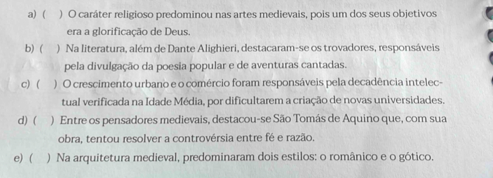 a) ( ) O caráter religioso predominou nas artes medievais, pois um dos seus objetivos
era a glorificação de Deus.
b) ( ) Na literatura, além de Dante Alighieri, destacaram-se os trovadores, responsáveis
pela divulgação da poesia popular e de aventuras cantadas.
c) ( ) O crescimento urbano e o comércio foram responsáveis pela decadência intelec-
tual verificada na Idade Média, por dificultarem a criação de novas universidades.
d) ( ) Entre os pensadores medievais, destacou-se São Tomás de Aquino que, com sua
obra, tentou resolver a controvérsia entre fé e razão.
e) ( ) Na arquitetura medieval, predominaram dois estilos: o românico e o gótico.