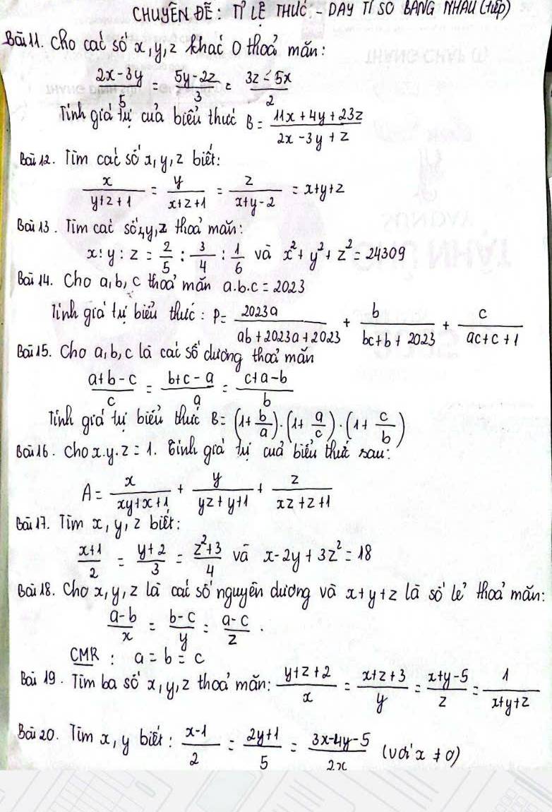 CHUyENDE: TLE THUC - DAy TI SO BANG MHAU (TGp )
Bāill. (Ro cal sò a yi Z Khai o thoá mǎn:
 (2x-3y)/5 = (5y-2z)/3 = (3z-5x)/2 
Tinh giò iui cuà bièú thu B= (11x+4y+23z)/2x-3y+z 
Bai12. Tim cai SO'x,y,z biét
 x/y+z+1 = y/x+z+1 = z/x+y-2 =x+y+z
Bai 13. Tim cai sònyi thoà man:
x :y:z= 2/5 : 3/4 : 1/6  vá x^2+y^2+z^2=24309
Bai 14. Choa, b, c thoa mán a· b· c=2023
link giò lui biu thuó: P= 2023a/ab+2023a+2023 + b/bc+b+2023 + c/ac+c+1 
Bai15. Cho a. b, cla cai s> duòng thaà mǎn
 (a+b-c)/c = (b+c-a)/a = (c+a-b)/b 
Tink giò ti bièi buǒ B=(1+ b/a )· (1+ a/c )· (1+ c/b )
Bail6. chox. y. z=1.Binl gra hui cuà biòú thuǔ sau.
A= x/xy+x+1 + y/yz+y+1 + z/xz+z+1 
bai 17. Tim X, yi Z bur:
 (x+1)/2 = (y+2)/3 = (z^2+3)/4  vá x-2y+3z^2=18
Bai18. Chox, y, 2 la cai só`ngugēn duiòng và x+ yiz la sò`le toa`mǎn:
 (a-b)/x = (b-c)/y = (a-c)/z ·
CUR: a=b=c
Bai 19. Tim ba s dot -^(-1) x_1y_1z thod mán:  (y+z+2)/x = (x+z+3)/y = (x+y-5)/z = 1/x+y+z 
Baiz0. Tim x, y bié:  (x-1)/2 = (2y+1)/5 = (3x-4y-5)/2x (uoix!= 0)