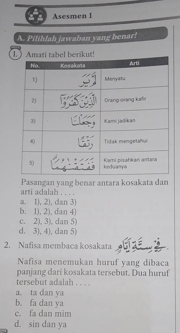 Asesmen 1
A. Pilihlah jawaban yang benar!
Pasangan yang benar antara kosakata dan
arti adalah . . . .
a. 1), 2), dan 3)
b. 1), 2), dan 4)
c. 2), 3), dan 5)
d. 3), 4), dan 5)
2. Nafisa membaca kosakata
Nafisa menemukan huruf yang dibaca
panjang dari kosakata tersebut. Dua huruf
tersebut adalah . . . .
a. ta dan ya
b. fa dan ya
c. fa dan mim
d. sin dan ya