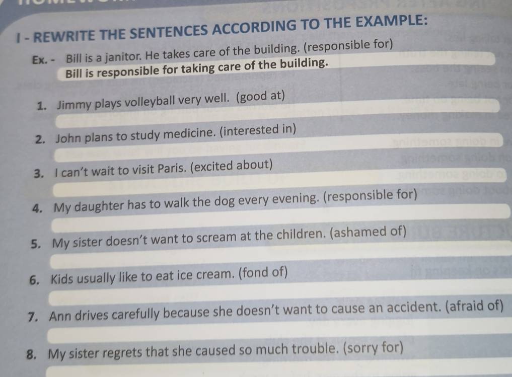 REWRITE THE SENTENCES ACCORDING TO THE EXAMPLE: 
Ex. - Bill is a janitor. He takes care of the building. (responsible for) 
Bill is responsible for taking care of the building. 
1. Jimmy plays volleyball very well. (good at) 
2. John plans to study medicine. (interested in) 
3. I can’t wait to visit Paris. (excited about) 
4. My daughter has to walk the dog every evening. (responsible for) 
5. My sister doesn’t want to scream at the children. (ashamed of) 
6. Kids usually like to eat ice cream. (fond of) 
7. Ann drives carefully because she doesn’t want to cause an accident. (afraid of) 
8. My sister regrets that she caused so much trouble. (sorry for)