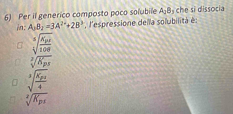 Per il generico composto poco solubile A_2B_3 che si dissocia
in: A_3B_2=3A^(2+)+2B^(3-) *, l'espressione della solubilità è:
sqrt[5](frac K_p5)108
sqrt[2](K_ps)
sqrt[3](frac K_p5)4
sqrt[2](K_ps)