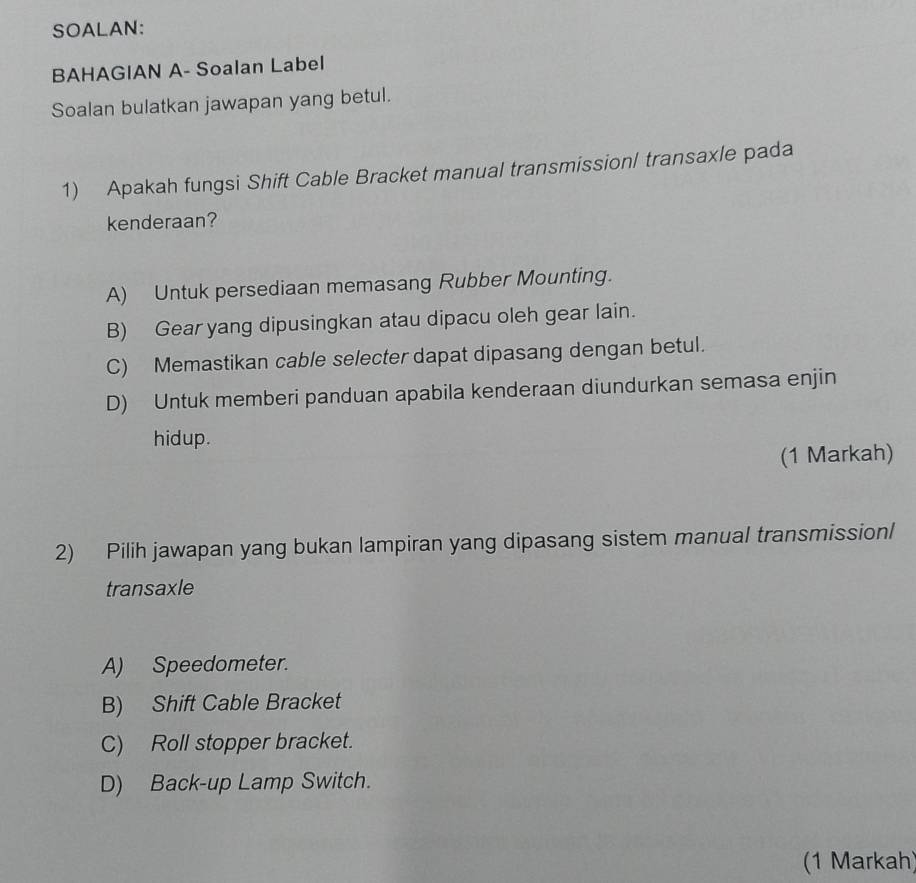 SOALAN:
BAHAGIAN A- Soalan Label
Soalan bulatkan jawapan yang betul.
1) Apakah fungsi Shift Cable Bracket manual transmissionl transaxle pada
kenderaan?
A) Untuk persediaan memasang Rubber Mounting.
B) Gear yang dipusingkan atau dipacu oleh gear lain.
C) Memastikan cable selecter dapat dipasang dengan betul.
D) Untuk memberi panduan apabila kenderaan diundurkan semasa enjin
hidup.
(1 Markah)
2) Pilih jawapan yang bukan lampiran yang dipasang sistem manual transmissionl
transaxle
A) Speedometer.
B) Shift Cable Bracket
C) Roll stopper bracket.
D) Back-up Lamp Switch.
(1 Markah)