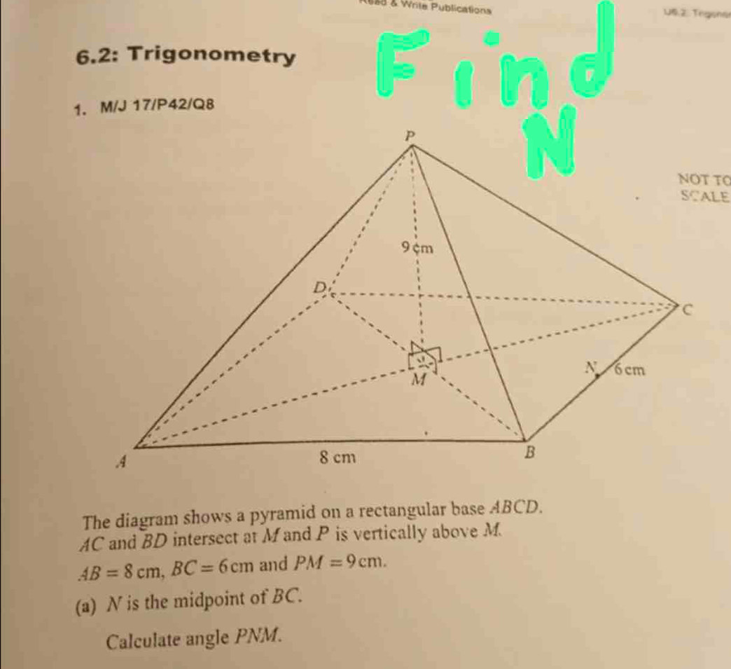 6ad & Write Publications 16. 2. Trgene
6.2: Trigonometry
1. M/J 17/P42/Q8
NOT T
SCALE
The diagram shows a pyramid on a rectangular base ABCD.
AC and BD intersect at M and P is vertically above M
AB=8cm,BC=6cm and PM=9cm.
(a) N is the midpoint of BC.
Calculate angle PNM.