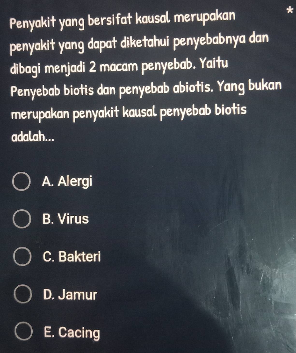 Penyakit yang bersifat kausal merupakan
penyakit yang dapat diketahui penyebabnya dan
dibagi menjadi 2 macam penyebab. Yaitu
Penyebab biotis dan penyebab abiotis. Yang bukan
merupakan penyakit kausal penyebab biotis
adalah...
A. Alergi
B. Virus
C. Bakteri
D. Jamur
E. Cacing