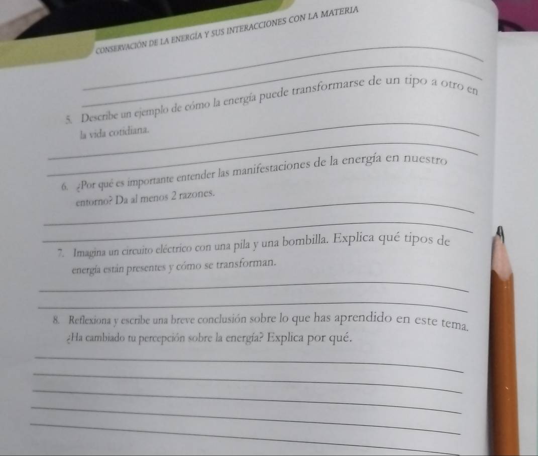 CONSERVACIÓN DE LA ENERGÍA Y SUS INTERACCIONES CON LA MATERIA 
_ 
_ 
_ 
5. Describe un ejemplo de cómo la energía puede transformarse de un tipo a otro en 
_ 
la vida cotidiana. 
6. Por qué es importante entender las manifestaciones de la energía en nuestro 
_entorno? Da al menos 2 razones. 
_ 
7. Imagina un circuito eléctrico con una pila y una bombilla. Explica qué tipos de 
_ 
energía están presentes y cómo se transforman. 
_ 
8. Reflexiona y escribe una breve conclusión sobre lo que has aprendido en este tema. 
¿Ha cambiado tu percepción sobre la energía? Explica por qué. 
_ 
_ 
_ 
_ 
_