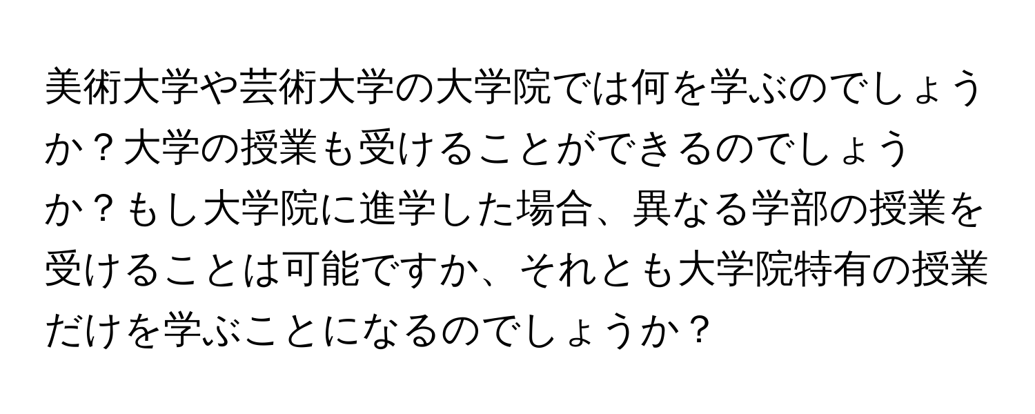 美術大学や芸術大学の大学院では何を学ぶのでしょうか？大学の授業も受けることができるのでしょうか？もし大学院に進学した場合、異なる学部の授業を受けることは可能ですか、それとも大学院特有の授業だけを学ぶことになるのでしょうか？