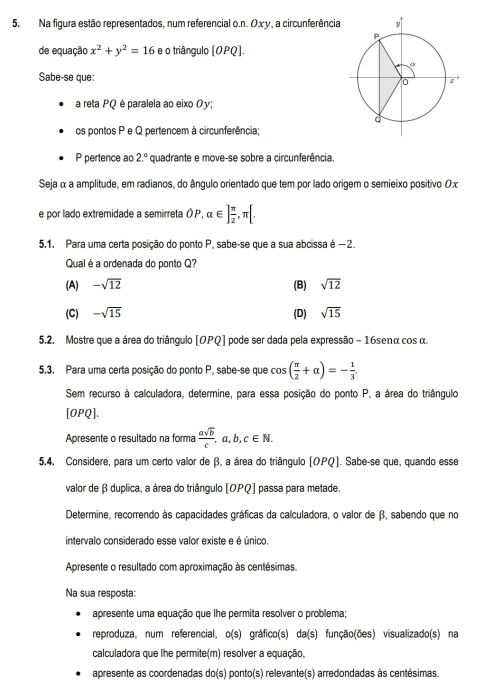 Na figura estão representados, num referencial o.n. Oxy, a circunferência
de equação x^2+y^2=16 e o triângulo [OPQ
Sabe-se que:
a reta PQ é paralela ao eixo Oy;
os pontos P e Q pertencem à circunferência;
P pertence ao 2.^circ  quadrante e move-se sobre a circunferência.
Seja α a amplitude, em radianos, do ângulo orientado que tem por lado origem o semieixo positivo Ox
e por lado extremidade a semirreta Ó , alpha ∈ ] π /2 ,π [.
5.1. Para uma certa posição do ponto P, sabe-se que a sua abcissa é −2.
Qual é a ordenada do ponto Q?
(A) -sqrt(12) (B) sqrt(12)
(C) -sqrt(15) (D) sqrt(15)
5.2. Mostre que a área do triângulo [OPQ] pode ser dada pela expressão - 16senα cos α
5.3. Para uma certa posição do ponto P, sabe-se que cos ( π /2 +alpha )=- 1/3 .
Sem recurso à calculadora, determine, para essa posição do ponto P, a área do triângulo
[OPQ].
Apresente o resultado na forma  asqrt(b)/c ,a,b,c∈ N.
5.4. Considere, para um certo valor de β, a área do triângulo [OPQ]. Sabe-se que, quando esse
valor de β duplica, a área do triângulo [OPQ] passa para metade.
Determine, recorrendo às capacidades gráficas da calculadora, o valor de β, sabendo que no
intervalo considerado esse valor existe e é único.
Apresente o resultado com aproximação às centésimas.
Na sua resposta:
apresente uma equação que lhe permita resolver o problema;
reproduza, num referencial。 o(s) gráfico(s) da(s) função(ões) visualizado(s) na
calculadora que lhe permite(m) resolver a equação,
apresente as coordenadas do(s) ponto(s) relevante(s) arredondadas às centésimas.