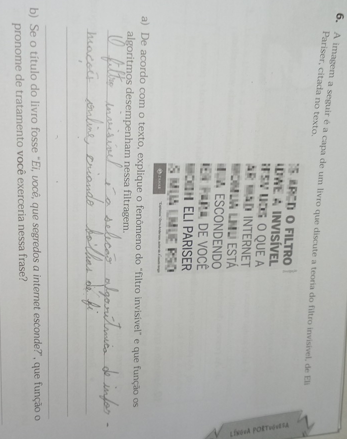 A imagem a seguir é a capa de um livro que discute a teoria do filtro invisível, de Eli Pariser, citada no texto. 
ARED O FILTRO 
We a InVISíVEl 
I SV I O QUE a 
* ÃD INTERNET 
Monla Lnl está 
ESCONDENDO 
= fêr de você 
ELI PARISER 
AZAMAR :' Chris Anderson, autor de A cauda langa 
a) De acordo com o texto, explique o fenômeno do “filtro invisível” e que função os 
algoritmos desempenham nessa filtragem. 
_ 
_ 
_ 
_ 
b) Se o título do livro fosse “Ei, você, que segredos a internet esconde?”, que função o 
pronome de tratamento você exerceria nessa frase? 
_