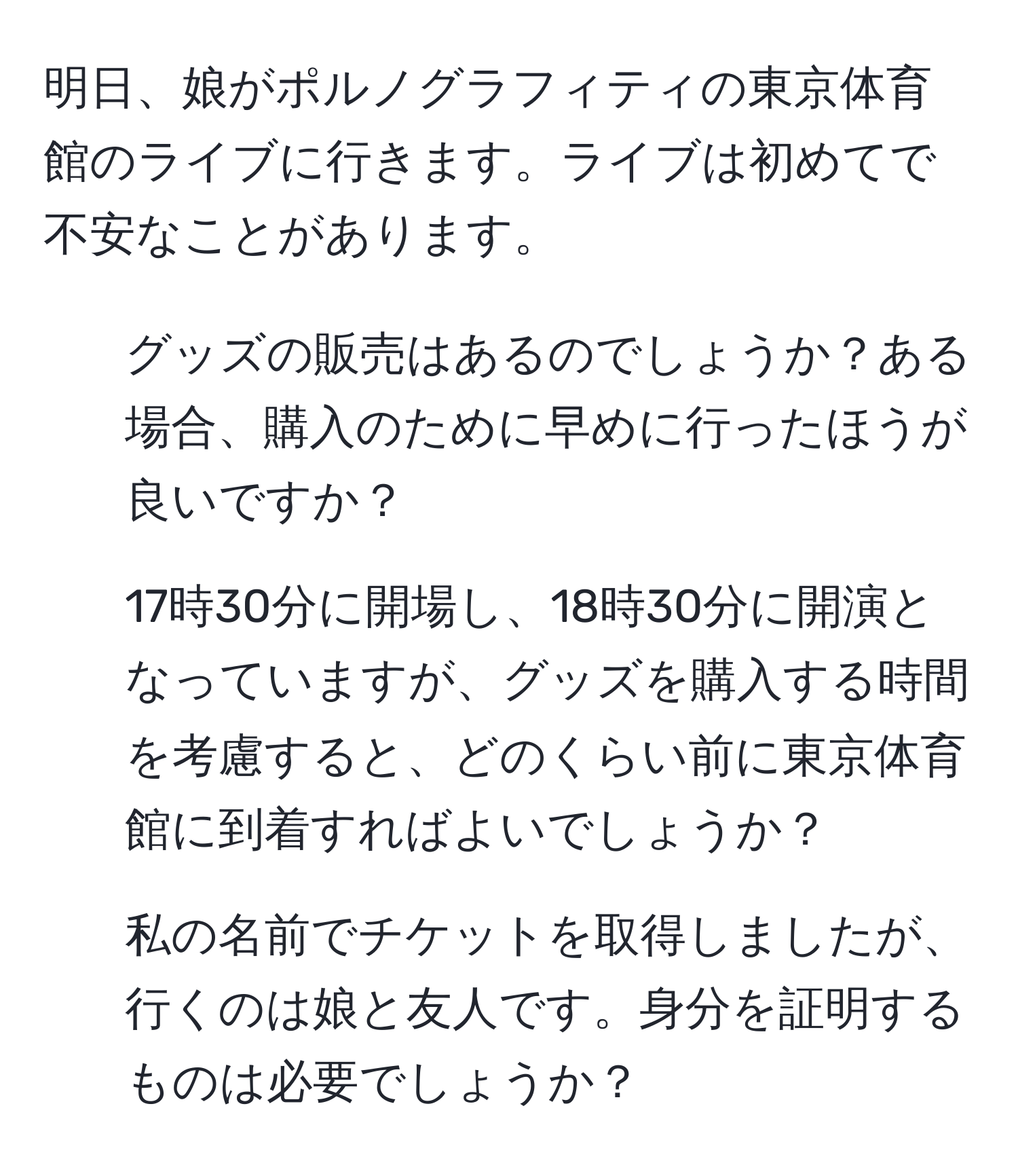 明日、娘がポルノグラフィティの東京体育館のライブに行きます。ライブは初めてで不安なことがあります。
1) グッズの販売はあるのでしょうか？ある場合、購入のために早めに行ったほうが良いですか？
2) 17時30分に開場し、18時30分に開演となっていますが、グッズを購入する時間を考慮すると、どのくらい前に東京体育館に到着すればよいでしょうか？
3) 私の名前でチケットを取得しましたが、行くのは娘と友人です。身分を証明するものは必要でしょうか？