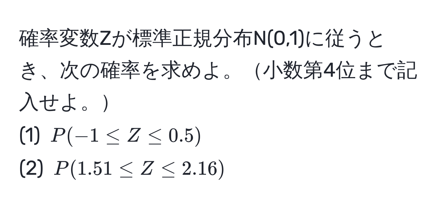 確率変数Zが標準正規分布N(0,1)に従うとき、次の確率を求めよ。小数第4位まで記入せよ。  
(1) $P(-1 ≤ Z ≤ 0.5)$  
(2) $P(1.51 ≤ Z ≤ 2.16)$