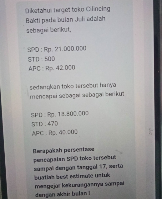 Diketahui target toko Cilincing 
Bakti pada bulan Juli adalah 
sebagai berikut, 
SPD : Rp. 21.000.000
STD : 500
APC : Rp. 42.000
sedangkan toko tersebut hanya 
mencapai sebagai sebagai berikut 
SPD : Rp. 18.800.000
STD : 470
APC : Rp. 40.000
Berapakah persentase 
pencapaian SPD toko tersebut 
sampai dengan tanggal 17, serta 
buatlah best estimate untuk 
mengejar kekurangannya sampai 
dengan akhir bulan !