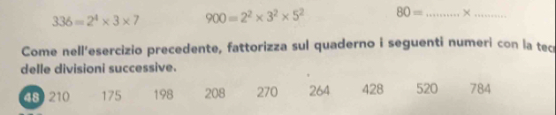 336=2^4* 3* 7 900=2^2* 3^2* 5^2 80= _ ×_ 
Come nell'esercizio precedente, fattorizza sul quaderno i seguenti numeri con la tec 
delle divisioni successive.
48 210 175 198 208 270 264 428 520 784