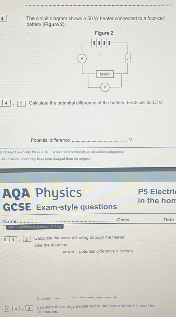 The circuit diagram shows a 50 W heater connected to a four-cell 
battery (Figure 2). 
4 1 Calculate the potential difference of the battery. Each cell is 3.5 V. 
Potential difference:_ 
V 
© Oxford University Press 2016 www.oxfordsecondary.co.uk/acknowledgements 
This resource sheet may have been changed from the original. 
AQA Physics P5 Electri 
in the hom 
GCSE Exam-style questions 
Name_ Class_ Date . 
GCSE Combined Science: Trilogy 
0 4 2 Calculate the current flowing through the heater. 
Use the equation: 
power = potential difference × current 
Current: 
_A 
0 4 3 Calculate the energy transferred to the heater when it is used for
10 minutes.