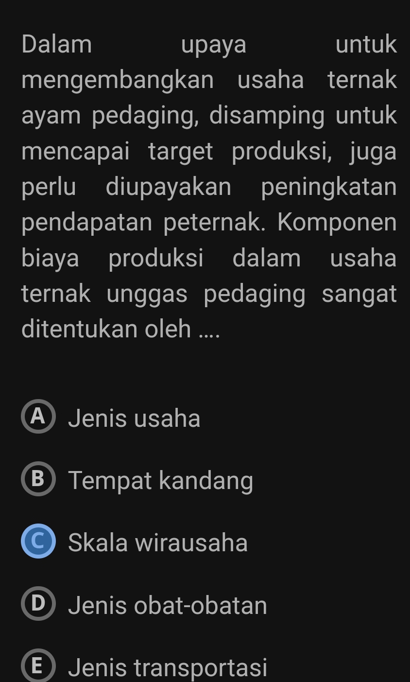 Dalam upaya untuk
mengembangkan usaha ternak
ayam pedaging, disamping untuk
mencapai target produksi, juga
perlu diupayakan peningkatan
pendapatan peternak. Komponen
biaya produksi dalam usaha
ternak unggas pedaging sangat
ditentukan oleh ....
A Jenis usaha
B Tempat kandang
C) Skala wirausaha
D Jenis obat-obatan
E) Jenis transportasi