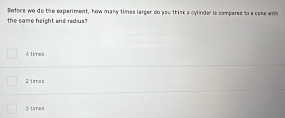 Before we do the experiment, how many times larger do you think a cylinder is compared to a cone with
the same height and radius?
4 times
2 times
3 times