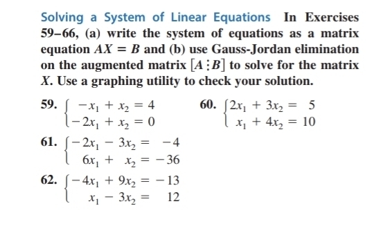 Solving a System of Linear Equations In Exercises 
59-66, (a) write the system of equations as a matrix 
equation AX=B and (b) use Gauss-Jordan elimination 
on the augmented matrix [A:B] to solve for the matrix
X. Use a graphing utility to check your solution. 
59. beginarrayl -x_1+x_2=4 -2x_1+x_2=0endarray. 60. beginarrayl 2x_1+3x_2=5 x_1+4x_2=10endarray.
61. beginarrayl -2x_1-3x_2=-4 6x_1+x_2=-36endarray.
62. beginarrayl -4x_1+9x_2=-13 x_1-3x_2=12endarray.