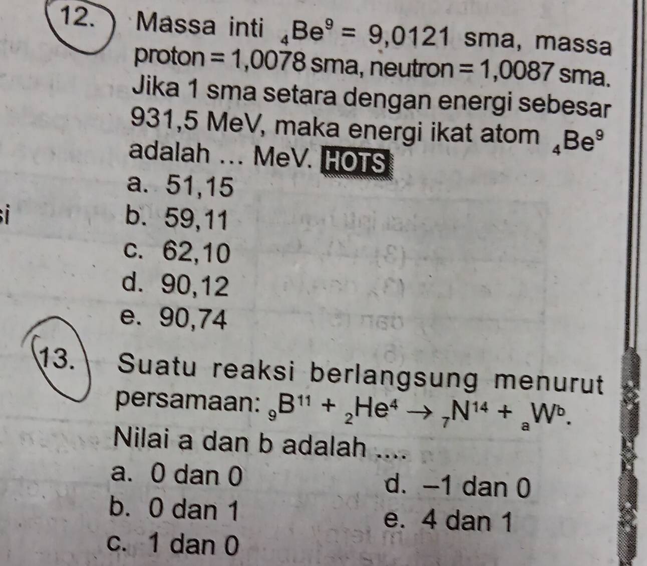  Massa inti _4Be^9=9,0121 sma, massa
proton =1,0078sma , neutron =1,0087 sma.
Jika 1 sma setara dengan energi sebesar
931,5 MeV, maka energi ikat atom _4Be^9
adalah ... MeV. HOTS
a. 51, 15
i b. 59, 11
c. 62, 10
d. 90, 12
e. 90,74
13. Suatu reaksi berlangsung menurut
persamaan: _9B^(11)+_2He^4to _7N^(14)+_aW^b. 
Nilai a dan b adalah ....
a. 0 dan 0 d. -1 dan 0
b. 0 dan 1 e. 4 dan 1
c. 1 dan 0