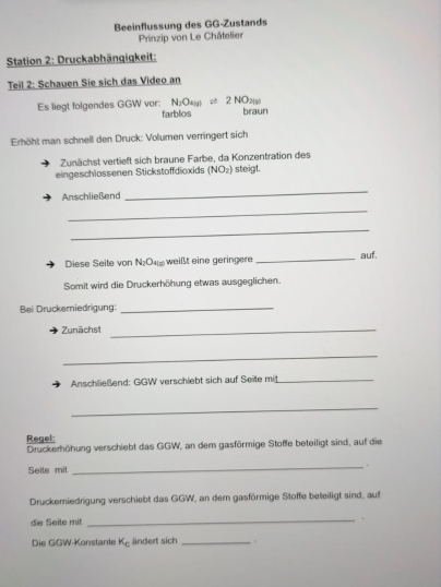 Beeinflussung des GG-Zustands 
Prinzip von Le Châtelier 
Station 2: Druckabhängigkeit: 
Teil 2: Schauen Sie sich das Video an
N_2O_(g)leftharpoons 2NO_2(g)
Es liegt folgendes GGW vor: farblos braun 
Erhöht man schnell den Druck: Volumen verringert sich 
Zunächst vertieft sich braune Farbe, da Konzentration des 
eingeschlossenen Stickstoffdioxids (NOz) steigt. 
Anschließend 
_ 
_ 
_ 
Diese Seite von N_2O_4l_5 weißt eine geringere _auf. 
Somit wird die Druckerhöhung etwas ausgeglichen. 
Bei Druckemiedrigung:_ 
Zunächst_ 
_ 
Anschließend: GGW verschiebt sich auf Seite mit_ 
_ 
Regel: 
Druckerhöhung verschiebt das GGW, an dem gasförmige Stoffe beteiligt sind, auf die 
Seite mit 
_. 
Druckemiedrigung verschiebt das GGW, an dem gasförmige Stoffe beteiligt sind, auf 
die Seile mit 
_ 
Die GGW-Konstante K_c ändert sich_