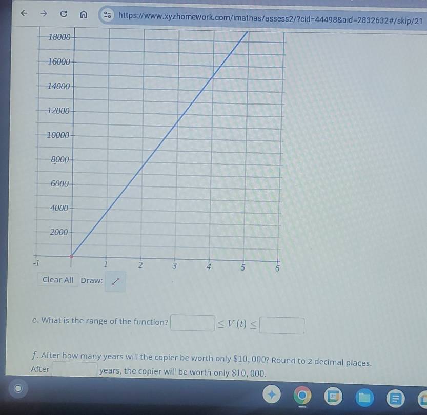 =2832632# / skip/21 
Clear All Draw: 
e. What is the range of the function? □ ≤ V(t)≤ □
f. After how many years will the copier be worth only $10, 000? Round to 2 decimal places. 
After □ years, the copier will be worth only $10, 000.