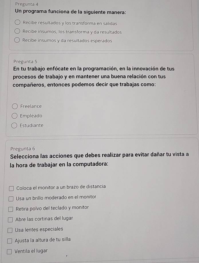 Pregunta 4
Un programa funciona de la siguiente manera:
Recibe resultados y los transforma en salidas
Recibe insumos, los transforma y da resultados
Recibe insumos y da resultados esperados
Pregunta 5
En tu trabajo enfócate en la programación, en la innovación de tus
procesos de trabajo y en mantener una buena relación con tus
compañeros, entonces podemos decir que trabajas como:
Freelance
Empleado
Estudiante
Pregunta 6
Selecciona las acciones que debes realizar para evitar dañar tu vista a
la hora de trabajar en la computadora:
Coloca el monitor a un brazo de distancia
Usa un brillo moderado en el monitor
Retira polvo del teclado y monitor
Abre las cortinas del lugar
Usa lentes especiales
Ajusta la altura de tu silla
Ventila el lugar