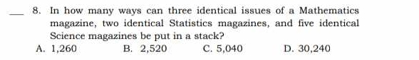 In how many ways can three identical issues of a Mathematics
magazine, two identical Statistics magazines, and five identical
Science magazines be put in a stack?
A. 1,260 B. 2,520 C. 5,040 D. 30,240