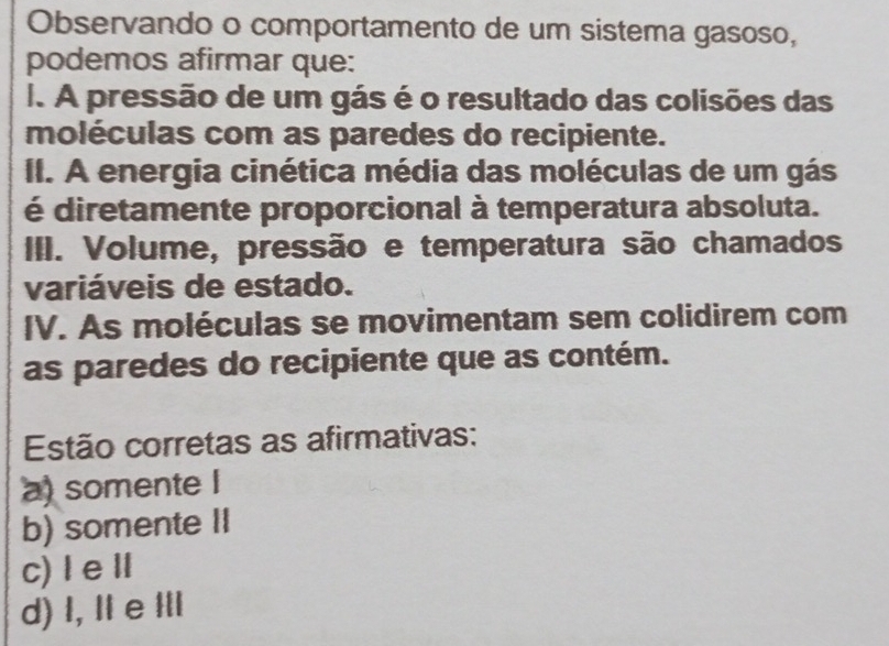 Observando o comportamento de um sistema gasoso,
podemos afirmar que:
I. A pressão de um gás é o resultado das colisões das
moléculas com as paredes do recipiente.
II. A energia cinética média das moléculas de um gás
é diretamente proporcional à temperatura absoluta.
III. Volume, pressão e temperatura são chamados
variáveis de estado.
IV. As moléculas se movimentam sem colidirem com
as paredes do recipiente que as contém.
Estão corretas as afirmativas:
a) somente I
b) somente II
c)ⅠeⅡ
d) I, Ⅱ e ⅢI