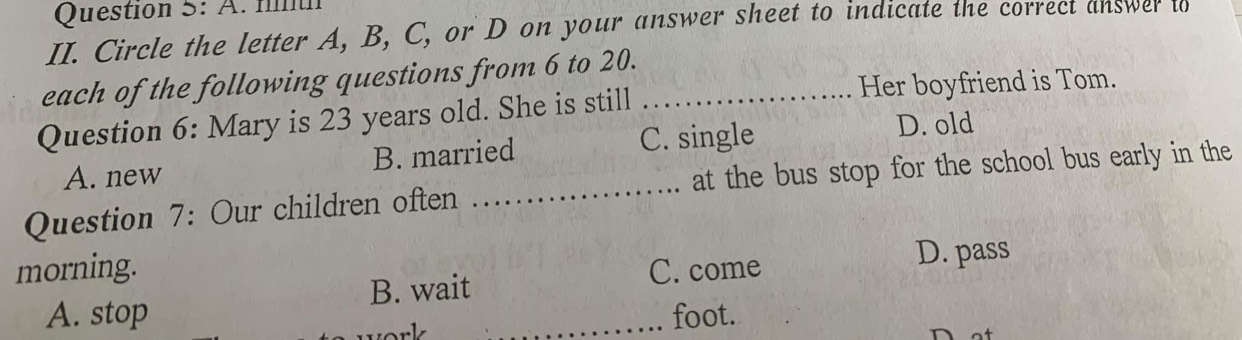 Circle the letter A, B, C, or D on your answer sheet to indicate the correct answer to
each of the following questions from 6 to 20.
Question 6: Mary is 23 years old. She is still_
Her boyfriend is Tom.
A. new B. married C. single
D. old
Question 7: Our children often _at the bus stop for the school bus early in the
morning. C. come
D. pass
B. wait
A. stop _foot.